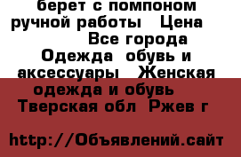 берет с помпоном ручной работы › Цена ­ 2 000 - Все города Одежда, обувь и аксессуары » Женская одежда и обувь   . Тверская обл.,Ржев г.